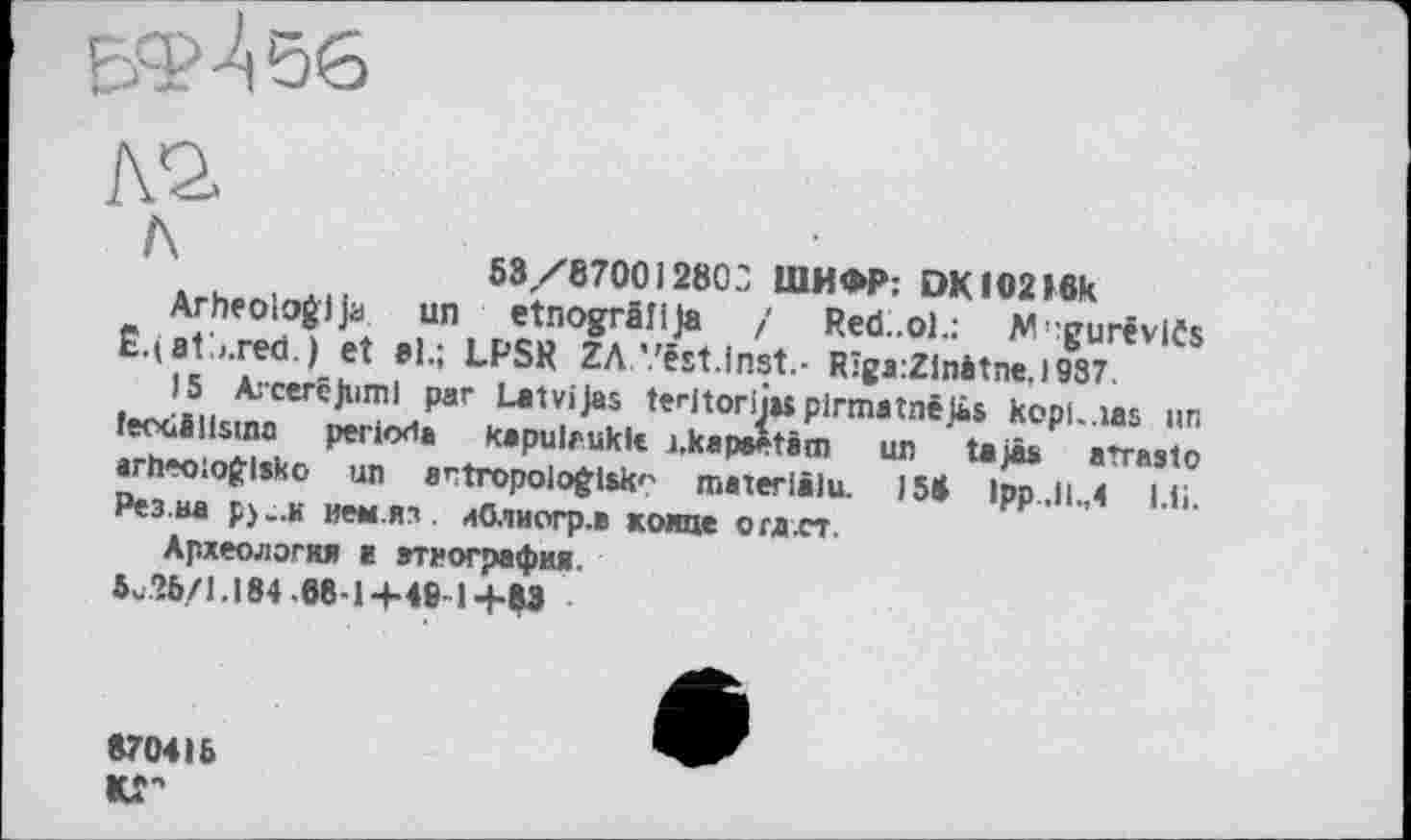 ﻿63/8700)280?, ШИФР: DKIO2»6k
Arheologija un etnogrâîija / Red.ol.: W':gurêviCs Ê.(a1\red.) et »1.; LPSR ZA’.'ést.inst.- Rîga:Zlnàtne.l987.
15 Arceréjuml par Latvijas teritorijw pirmatnêjâs kopl-.ias un feodâllsma période kapulrukk i.kapeetàtn un tajâs arrasto arheoioglsko un entropologisk'' maxerlilu. 158 lpp.il.,4 l.ii. Рез.иа pj-.x иеы.яз. лОлиогр.в конце огд.ст.
Археология а агиография.
5^’6/1.184 .68-1+46-14-83
870416